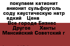 покупаем катионит анионит сульфоуголь соду каустическую натр едкий › Цена ­ 150 000 - Все города Бизнес » Другое   . Ханты-Мансийский,Советский г.